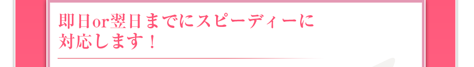 即日or翌日までにスピーディーに対応します!