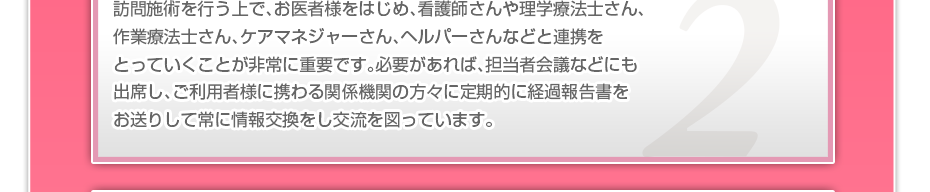訪問施術を行う上で、お医者様をはじめ、看護師さんや理学療法士さん、作業療法士さん、ケアマネジャーさん、ヘルパーさんなどと連携をとっていくことが非常に重要です。必要があれば、担当者会議などにも出席し、ご利用者様に携わる関係機関の方々に定期的に経過報告書をお送りして常に情報交換をし交流を図っています。