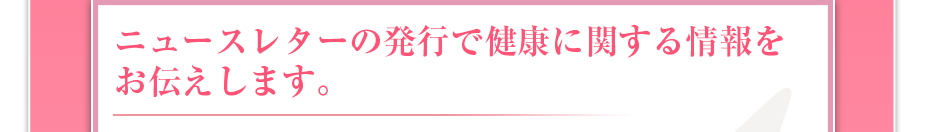 ニュースレターの発行で健康に関する情報をお伝えします。