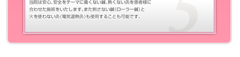当院は安心、安全をテーマに痛くない鍼、熱くない灸を患者様に合わせた施術をいたします。また刺さない鍼(ローラー鍼)と火を使わない灸(電気温熱灸)も使用することも可能です。