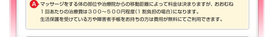 マッサージをする体の部位や治療院からの移動距離によって料金は決まりますが、 おおむね1回あたりの治療費は300~500円程度(1割負担の場合)になります。 生活保護を受けている方や障害者手帳をお持ちの方は費用が無料にてご利用できます。
