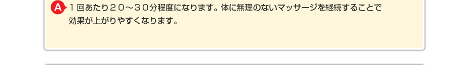 1回あたり20~30分程度になります。体に無理のないマッサージを継続することで効果が上がりやすくなります。