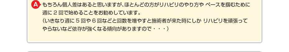 もちろん個人差はあると思いますが、ほとんどの方がリハビリのやり方や ペースを掴むために週に2回で始めることをお勧めしています。 (いきなり週に5回や6回などと回数を増やすと施術者が来た時にしか リハビリを頑張ってやらないなど依存が強くなる傾向がありますので・・・)