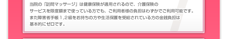 当院の「訪問マッサージは」健康保険が適用されるので、介護保険のサービスを限度額まで使っている方でも、ご利用者様の負担はわずかでご利用可能です。また障害者手帳1,2級をお持ちの方や生活保護を受給されている方の金銭負担は基本的にゼロです。